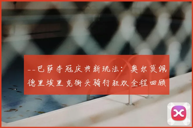 __巴萨夺冠庆典新玩法：奥尔莫佩德里埃里克街头骑行狂欢全程回顾__