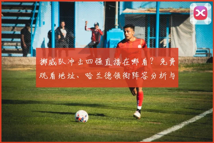 挪威队冲击四强直播在哪看？免费观看地址、哈兰德领衔阵容分析与赛前预测